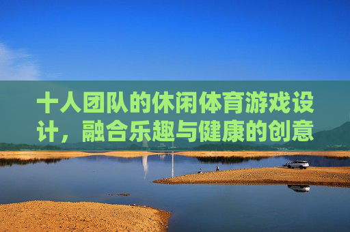 十人团队的休闲体育游戏设计，融合乐趣与健康的创意实践，十人团队休闲体育游戏，乐趣健康融合的创意实践
