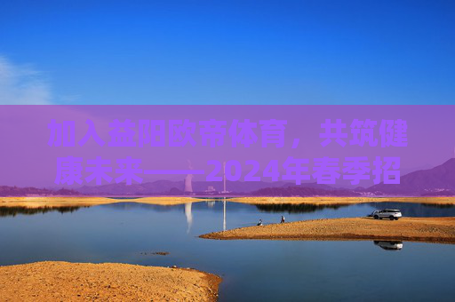 加入益阳欧帝体育，共筑健康未来——2024年春季招聘计划正式启动！益阳欧帝体育2024春季招聘启动，共筑健康未来