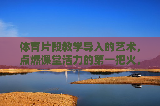 体育片段教学导入的艺术,点燃课堂活力的第一把火,体育片段教学导入,以艺术点燃课堂第一把火 体育片段教学导入的艺术,点燃课堂活力的第一把火,体育片段教学导入,以艺术点燃课堂第一把火