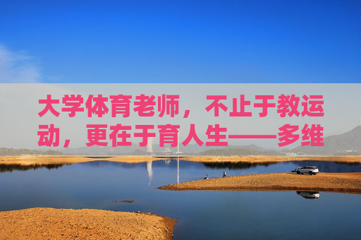 大学体育老师,不止于教运动,更在于育人生——多维视角下的评价与思考,不止于运动,大学体育老师的育人使命与多维评价 大学体育老师,不止于教运动,更在于育人生——多维视角下的评价与思考,不止于运动,大学体育老师的育人使命与多维评价