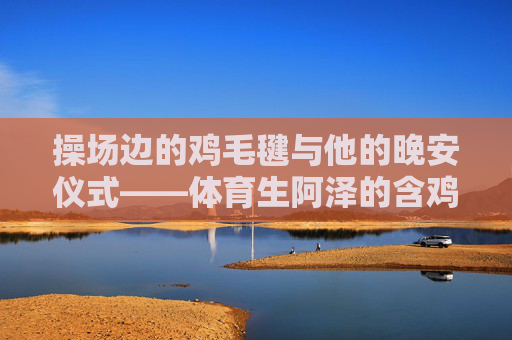 操场边的鸡毛毽与他的晚安仪式——体育生阿泽的含鸡睡第三年,体育生阿泽的鸡毛毽晚安仪式,含鸡睡第三年 操场边的鸡毛毽与他的晚安仪式——体育生阿泽的含鸡睡第三年,体育生阿泽的鸡毛毽晚安仪式,含鸡睡第三年
