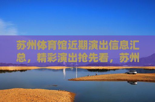 苏州体育馆近期演出信息汇总，精彩演出抢先看，苏州体育馆近期演出汇总，精彩抢先看