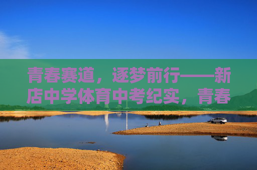 青春赛道,逐梦前行——新店中学体育中考纪实,青春赛道逐梦——新店中学体育中考纪实 青春赛道,逐梦前行——新店中学体育中考纪实,青春赛道逐梦——新店中学体育中考纪实
