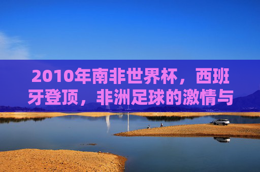 2010年南非世界杯,西班牙登顶,非洲足球的激情与梦想,2010年南非世界杯,西班牙登顶,非洲足球的激情与梦想 2010年南非世界杯,西班牙登顶,非洲足球的激情与梦想,2010年南非世界杯,西班牙登顶,非洲足球的激情与梦想