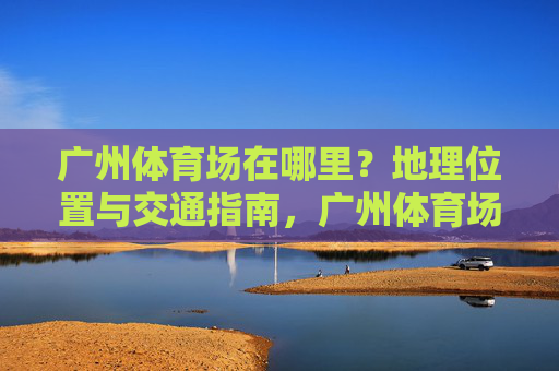 广州体育场在哪里?地理位置与交通指南,广州体育场地理位置与交通指南 广州体育场在哪里?地理位置与交通指南,广州体育场地理位置与交通指南