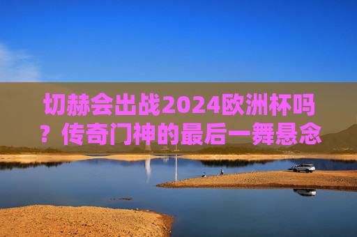 切赫会出战2024欧洲杯吗?传奇门神的最后一舞悬念已解,传奇门神切赫2024欧洲杯最后一舞悬念已解 切赫会出战2024欧洲杯吗?传奇门神的最后一舞悬念已解,传奇门神切赫2024欧洲杯最后一舞悬念已解