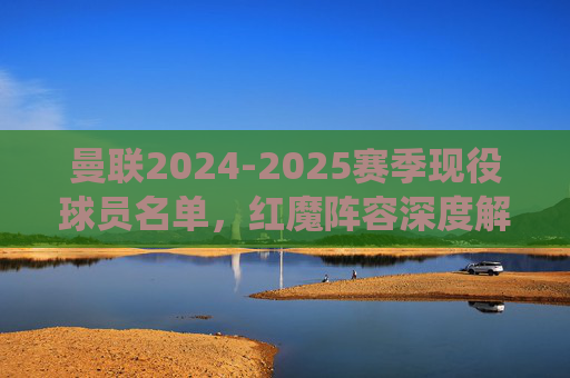曼联2024-2025赛季现役球员名单,红魔阵容深度解析,曼联2024-2025赛季现役球员名单与阵容深度解析 曼联2024-2025赛季现役球员名单,红魔阵容深度解析,曼联2024-2025赛季现役球员名单与阵容深度解析