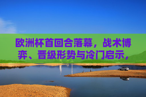 欧洲杯首回合落幕,战术博弈、晋级形势与冷门启示,欧洲杯首回合落幕,战术博弈、晋级形势与冷门启示 欧洲杯首回合落幕,战术博弈、晋级形势与冷门启示,欧洲杯首回合落幕,战术博弈、晋级形势与冷门启示