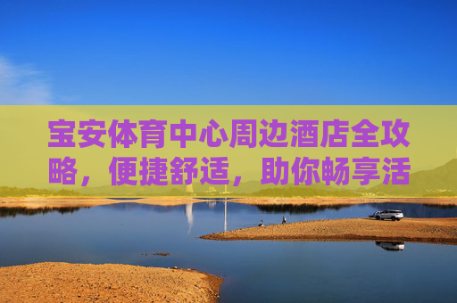 宝安体育中心周边酒店全攻略,便捷舒适,助你畅享活力之旅,宝安体育中心周边酒店全攻略,便捷舒适,畅享活力之旅 宝安体育中心周边酒店全攻略,便捷舒适,助你畅享活力之旅,宝安体育中心周边酒店全攻略,便捷舒适,畅享活力之旅