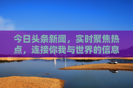 今日头条新闻，实时聚焦热点，连接你我与世界的信息脉搏，今日头条，实时聚焦热点，连接世界的信息脉搏