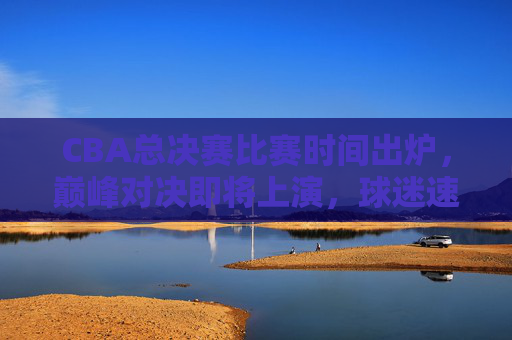 CBA总决赛比赛时间出炉，巅峰对决即将上演，球迷速速收藏！CBA总决赛时间出炉，巅峰对决速藏