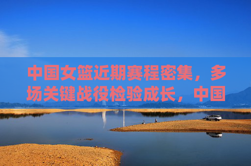 中国女篮近期赛程密集,多场关键战役检验成长,中国女篮密集赛程迎关键战役,检验成长 中国女篮近期赛程密集,多场关键战役检验成长,中国女篮密集赛程迎关键战役,检验成长