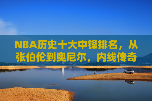 NBA历史十大中锋排名，从张伯伦到奥尼尔，内线传奇的巅峰对决，NBA历史十大中锋排名，从张伯伦到奥尼尔，内线传奇的巅峰对决