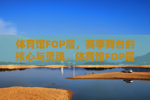 体育馆FOP层,赛事舞台的核心与灵魂,体育馆FOP层,赛事舞台的核心与灵魂 体育馆FOP层,赛事舞台的核心与灵魂,体育馆FOP层,赛事舞台的核心与灵魂