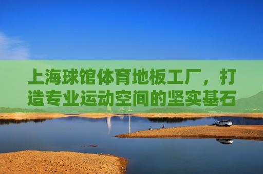 上海球馆体育地板工厂,打造专业运动空间的坚实基石 上海球馆体育地板工厂,打造专业运动空间的坚实基石