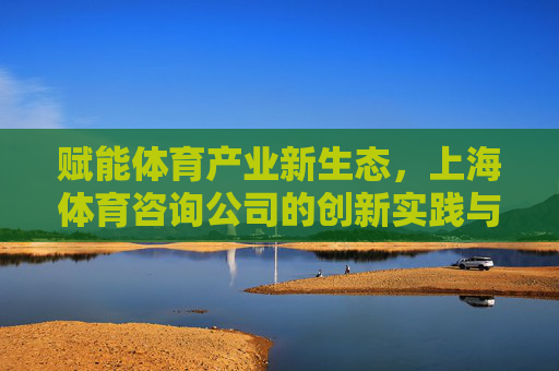 赋能体育产业新生态,上海体育咨询公司的创新实践与发展前景,赋能体育产业新生态,上海体育咨询公司的创新与发展 赋能体育产业新生态,上海体育咨询公司的创新实践与发展前景,赋能体育产业新生态,上海体育咨询公司的创新与发展