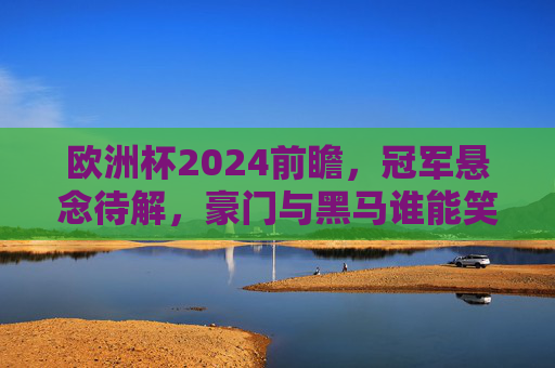 欧洲杯2024前瞻,冠军悬念待解,豪门与黑马谁能笑到最后?欧洲杯2024冠军悬念,豪门黑马谁能笑到最后? 欧洲杯2024前瞻,冠军悬念待解,豪门与黑马谁能笑到最后?欧洲杯2024冠军悬念,豪门黑马谁能笑到最后?