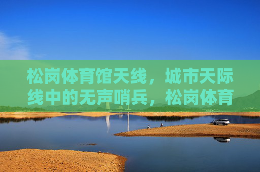 松岗体育馆天线,城市天际线中的无声哨兵,松岗体育馆天线,城市天际线的无声哨兵 松岗体育馆天线,城市天际线中的无声哨兵,松岗体育馆天线,城市天际线的无声哨兵