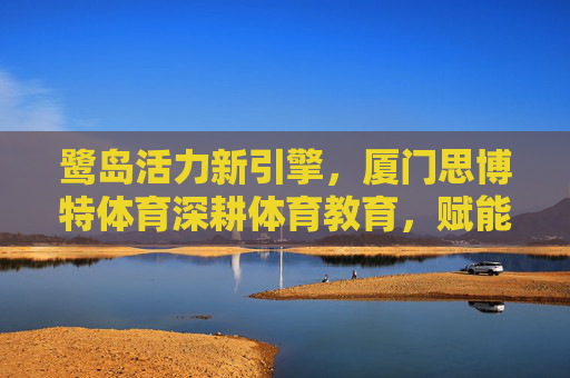 鹭岛活力新引擎,厦门思博特体育深耕体育教育,赋能青少年未来 鹭岛活力新引擎,厦门思博特体育深耕体育教育,赋能青少年未来