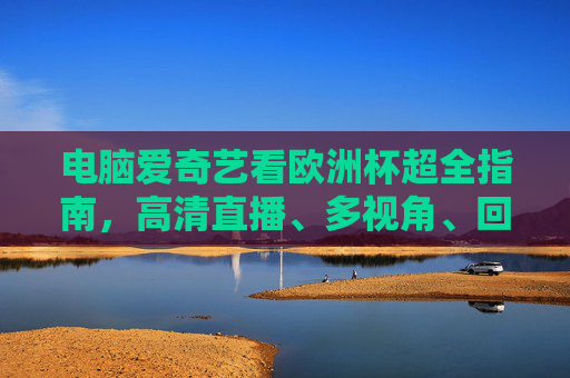 电脑爱奇艺看欧洲杯超全指南，高清直播、多视角、回放一次搞定！电脑爱奇艺欧洲杯超全指南，高清直播、多视角、回放一次搞定