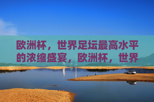 欧洲杯,世界足坛最高水平的浓缩盛宴,欧洲杯,世界足坛最高水平的浓缩盛宴 欧洲杯,世界足坛最高水平的浓缩盛宴,欧洲杯,世界足坛最高水平的浓缩盛宴