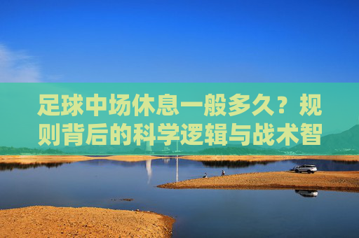 足球中场休息一般多久?规则背后的科学逻辑与战术智慧,足球中场休息,规则时长背后的科学逻辑与战术智慧 足球中场休息一般多久?规则背后的科学逻辑与战术智慧,足球中场休息,规则时长背后的科学逻辑与战术智慧