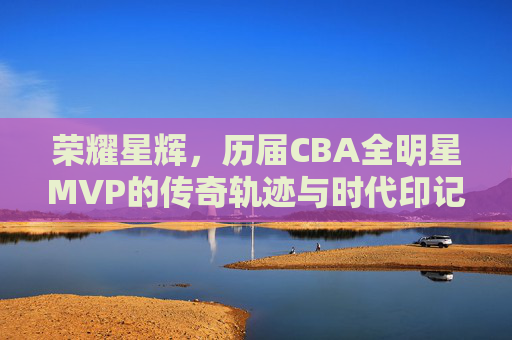 荣耀星辉,历届CBA全明星MVP的传奇轨迹与时代印记,CBA全明星MVP的传奇轨迹与时代印记 荣耀星辉,历届CBA全明星MVP的传奇轨迹与时代印记,CBA全明星MVP的传奇轨迹与时代印记