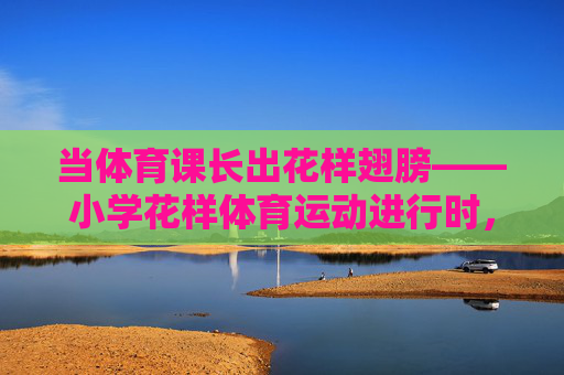当体育课长出花样翅膀——小学花样体育运动进行时，当小学体育课长出花样翅膀