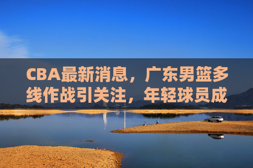 CBA最新消息,广东男篮多线作战引关注,年轻球员成长与外援调整成焦点 CBA最新消息,广东男篮多线作战引关注,年轻球员成长与外援调整成焦点