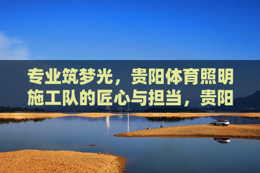 专业筑梦光，贵阳体育照明施工队的匠心与担当，贵阳体育照明施工队，匠心筑梦光，担当照赛场