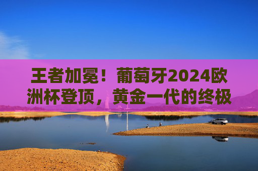 王者加冕！葡萄牙2024欧洲杯登顶，黄金一代的终极圆梦与传承，黄金一代终圆梦！葡萄牙2024欧洲杯加冕王座