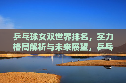 乒乓球女双世界排名,实力格局解析与未来展望,乒乓球女双世界排名,实力格局解析与未来展望 乒乓球女双世界排名,实力格局解析与未来展望,乒乓球女双世界排名,实力格局解析与未来展望