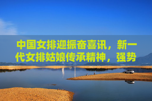 中国女排迎振奋喜讯,新一代女排姑娘传承精神,强势崛起,中国女排新一代传承精神强势崛起 喜讯振奋人心 中国女排迎振奋喜讯,新一代女排姑娘传承精神,强势崛起,中国女排新一代传承精神强势崛起 喜讯振奋人心
