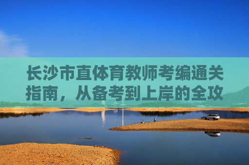 长沙市直体育教师考编通关指南，从备考到上岸的全攻略，长沙市直体育教师考编通关全攻略