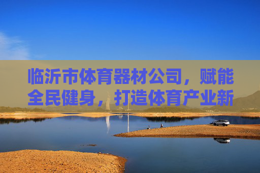临沂市体育器材公司,赋能全民健身,打造体育产业新高地,临沂体育器材公司,赋能全民健身,打造体育产业新高地 临沂市体育器材公司,赋能全民健身,打造体育产业新高地,临沂体育器材公司,赋能全民健身,打造体育产业新高地