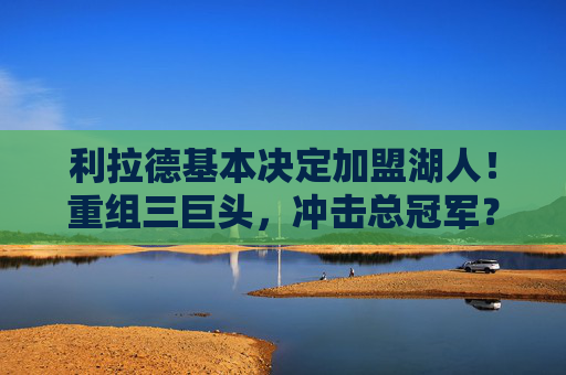 利拉德基本决定加盟湖人!重组三巨头,冲击总冠军?利拉德将加盟湖人!重组三巨头冲击总冠军 利拉德基本决定加盟湖人!重组三巨头,冲击总冠军?利拉德将加盟湖人!重组三巨头冲击总冠军