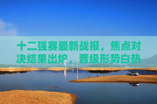 十二强赛最新战报,焦点对决结果出炉,晋级形势白热化,十二强赛最新战报,焦点对决结果出炉,晋级形势白热化 十二强赛最新战报,焦点对决结果出炉,晋级形势白热化,十二强赛最新战报,焦点对决结果出炉,晋级形势白热化