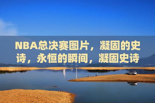 NBA总决赛图片，凝固的史诗，永恒的瞬间，凝固史诗，NBA总决赛的永恒瞬间