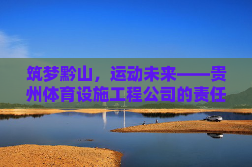 筑梦黔山,运动未来——贵州体育设施工程公司的责任与担当,黔山筑梦运动未来,贵州体育设施工程公司担使命 筑梦黔山,运动未来——贵州体育设施工程公司的责任与担当,黔山筑梦运动未来,贵州体育设施工程公司担使命