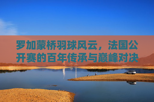 罗加蒙桥羽球风云,法国公开赛的百年传承与巅峰对决,罗加蒙桥羽球风云,法国公开赛百年传承与巅峰对决 罗加蒙桥羽球风云,法国公开赛的百年传承与巅峰对决,罗加蒙桥羽球风云,法国公开赛百年传承与巅峰对决