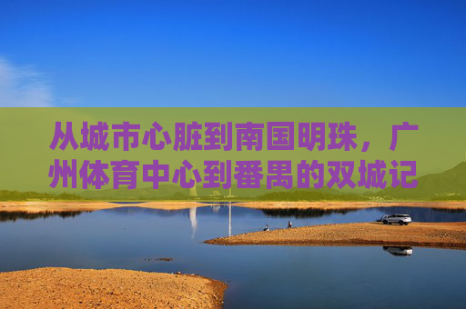 从城市心脏到南国明珠,广州体育中心到番禺的双城记,广州体育中心与番禺双城记 从城市心脏到南国明珠,广州体育中心到番禺的双城记,广州体育中心与番禺双城记