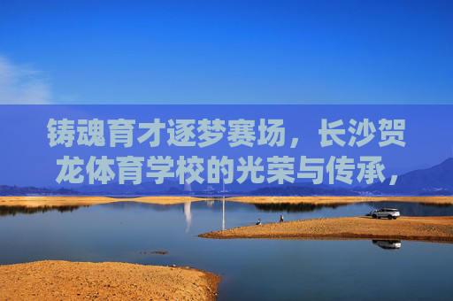 铸魂育才逐梦赛场,长沙贺龙体育学校的光荣与传承,长沙贺龙体育学校,铸魂育才逐梦 荣光赓续 铸魂育才逐梦赛场,长沙贺龙体育学校的光荣与传承,长沙贺龙体育学校,铸魂育才逐梦 荣光赓续
