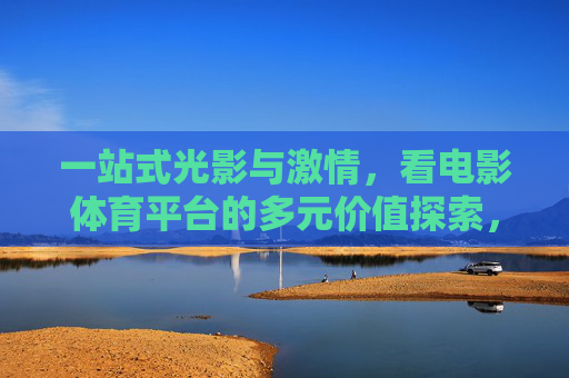 一站式光影与激情,看电影体育平台的多元价值探索,光影与激情的一站式融合,电影体育平台的多元价值探索 一站式光影与激情,看电影体育平台的多元价值探索,光影与激情的一站式融合,电影体育平台的多元价值探索