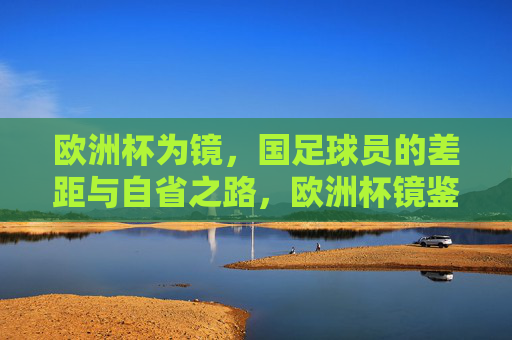 欧洲杯为镜，国足球员的差距与自省之路，欧洲杯镜鉴，国足球员的差距与自省