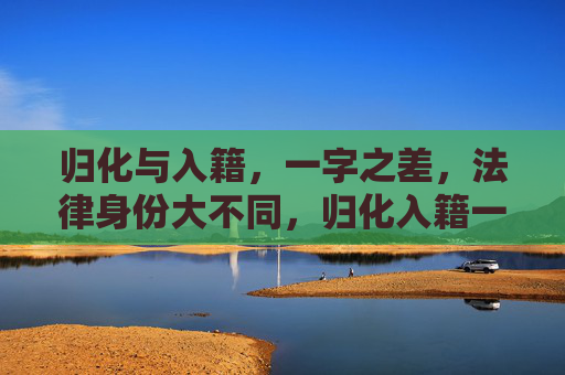 归化与入籍，一字之差，法律身份大不同，归化入籍一字差，法律身份大不同