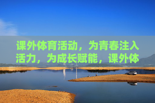 课外体育活动，为青春注入活力，为成长赋能，课外体育活动，注入青春活力，赋能成长