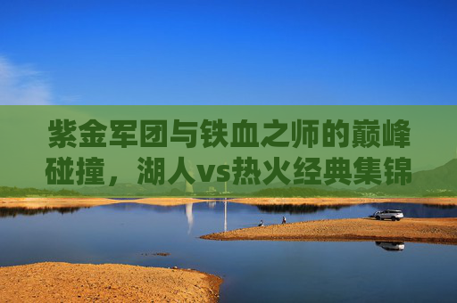 紫金军团与铁血之师的巅峰碰撞,湖人vs热火经典集锦回顾,紫金军团VS铁血之师,巅峰对决经典回顾 紫金军团与铁血之师的巅峰碰撞,湖人vs热火经典集锦回顾,紫金军团VS铁血之师,巅峰对决经典回顾