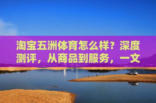 淘宝五洲体育怎么样?深度测评,从商品到服务,一文读懂购物体验,淘宝五洲体育深度测评,商品到服务,一文读懂购物体验 淘宝五洲体育怎么样?深度测评,从商品到服务,一文读懂购物体验,淘宝五洲体育深度测评,商品到服务,一文读懂购物体验