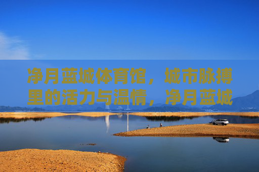 净月蓝城体育馆,城市脉搏里的活力与温情,净月蓝城体育馆,城市脉搏里的活力温情 净月蓝城体育馆,城市脉搏里的活力与温情,净月蓝城体育馆,城市脉搏里的活力温情
