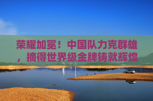 荣耀加冕！中国队力克群雄，摘得世界级金牌铸就辉煌，荣耀加冕！中国队勇夺世界级金牌铸就辉煌